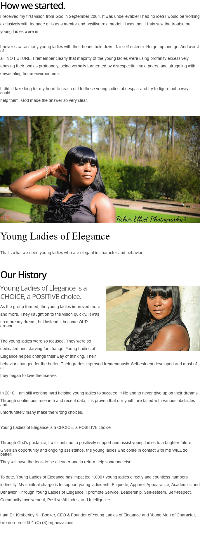 How we started. I received my first vision from God in September 2004. It was unbelievable! I had no idea I would be working exclusively with teenage girls as a mentor and positive role model. It was then I truly saw the trouble our young ladies were in. I never saw so many young ladies with their heads held down. No self-esteem. No get up and go. And worst of all, NO FUTURE. I remember clearly that majority of the young ladies were using profanity excessively, abusing their bodies profoundly, being verbally tormented by disrespectful male peers, and struggling with devastating home environments. It didn’t take long for my heart to reach out to these young ladies of despair and try to figure out a way I could help them. God made the answer so very clear. ﷯ Young Ladies of Elegance That’s what we need young ladies who are elegant in character and behavior. Our History ﷯Young Ladies of Elegance is a CHOICE, a POSITIVE choice. As the group formed, the young ladies improved more and more. They caught on to the vision quickly. It was no more my dream, but instead it became OUR dream. The young ladies were so focused. They were so dedicated and starving for change. Young Ladies of Elegance helped change their way of thinking. Their behavior changed for the better. Their grades improved tremendously. Self-esteem developed and most of all they began to love themselves. In 2016, I am still working hard helping young ladies to succeed in life and to never give up on their dreams. Through continuous research and recent data, it is proven that our youth are faced with various obstacles and unfortunately many make the wrong choices. Young Ladies of Elegance is a CHOICE, a POSITIVE choice. Through God’s guidance, I will continue to positively support and assist young ladies to a brighter future. Given an opportunity and ongoing assistance, the young ladies who come in contact with me WILL do better! They will have the tools to be a leader and in return help someone else. To date, Young Ladies of Elegance has impacted 1,000+ young ladies directly and countless numbers indirectly. My spiritual charge is to support young ladies with Etiquette, Apparel, Appearance, Academics and Behavior. Through Young Ladies of Elegance, I promote Service, Leadership, Self-esteem, Self-respect, Community Involvement, Positive Attitudes, and Intelligence. I am Dr. Kimberley N. Booker, CEO & Founder of Young Ladies of Elegance and Young Men of Character, two non-profit 501 (C) (3) organizations. 